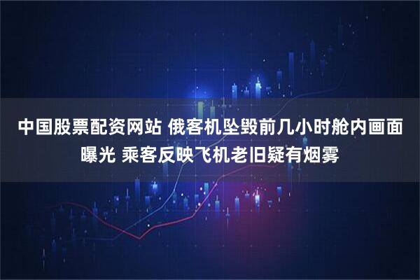 中国股票配资网站 俄客机坠毁前几小时舱内画面曝光 乘客反映飞机老旧疑有烟雾