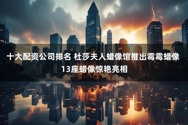 十大配资公司排名 杜莎夫人蜡像馆推出霉霉蜡像 13座蜡像惊艳亮相
