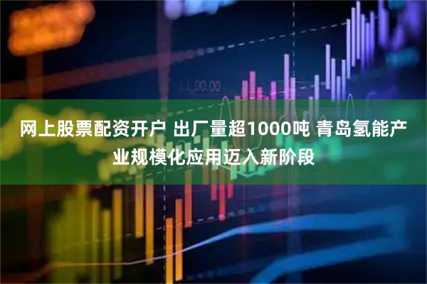 网上股票配资开户 出厂量超1000吨 青岛氢能产业规模化应用迈入新阶段