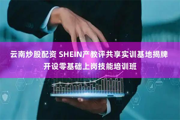 云南炒股配资 SHEIN产教评共享实训基地揭牌 开设零基础上岗技能培训班