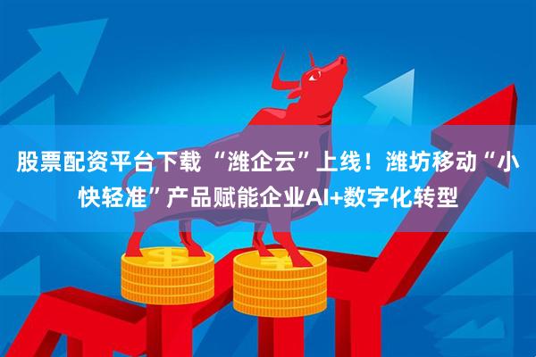 股票配资平台下载 “潍企云”上线！潍坊移动“小快轻准”产品赋能企业AI+数字化转型