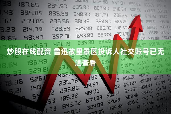 炒股在线配资 鲁迅故里景区投诉人社交账号已无法查看