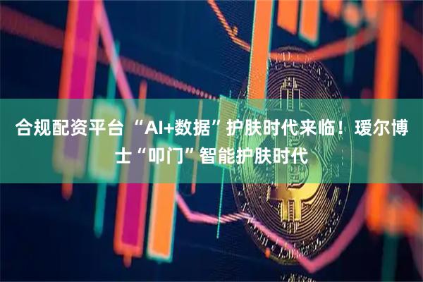 合规配资平台 “AI+数据”护肤时代来临！瑷尔博士“叩门”智能护肤时代