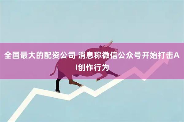 全国最大的配资公司 消息称微信公众号开始打击AI创作行为