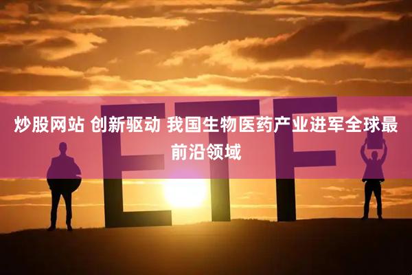 炒股网站 创新驱动 我国生物医药产业进军全球最前沿领域