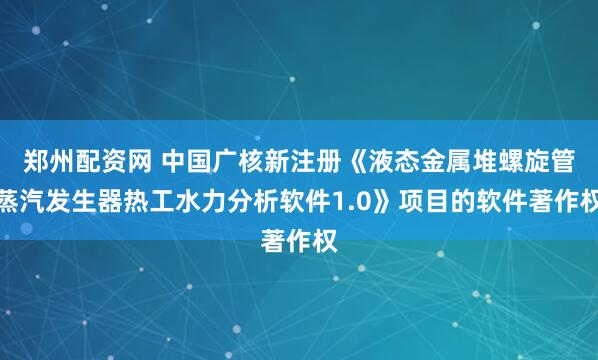 郑州配资网 中国广核新注册《液态金属堆螺旋管蒸汽发生器热工水力分析软件1.0》项目的软件著作权
