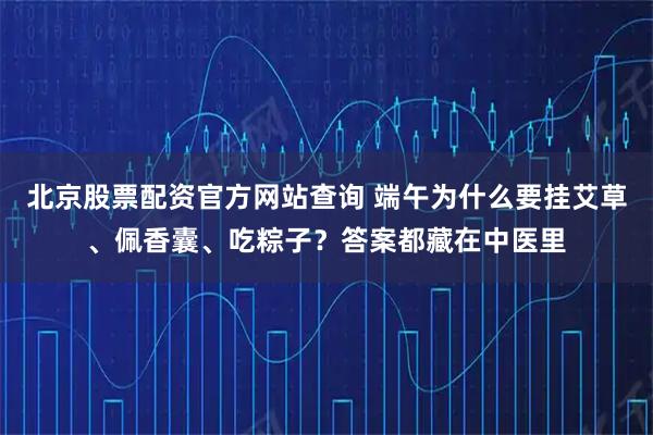 北京股票配资官方网站查询 端午为什么要挂艾草、佩香囊、吃粽子？答案都藏在中医里
