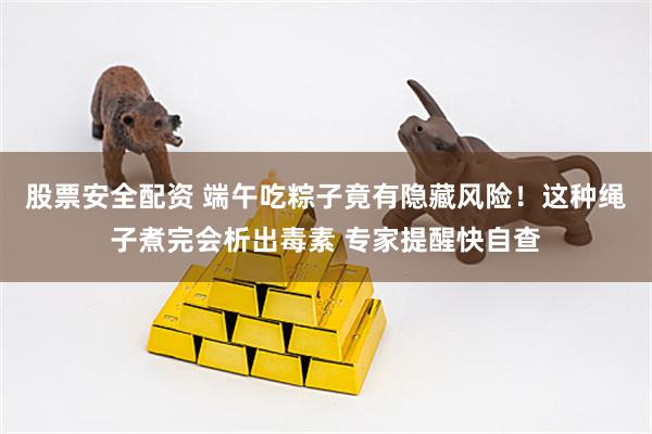 股票安全配资 端午吃粽子竟有隐藏风险！这种绳子煮完会析出毒素 专家提醒快自查