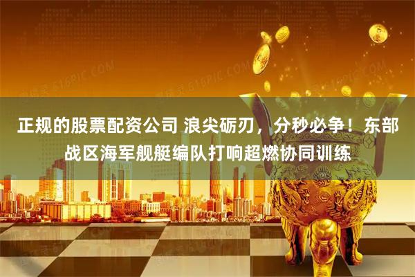 正规的股票配资公司 浪尖砺刃，分秒必争！东部战区海军舰艇编队打响超燃协同训练