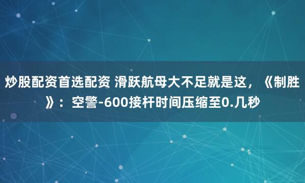 炒股配资首选配资 滑跃航母大不足就是这，《制胜》：空警-600接杆时间压缩至0.几秒