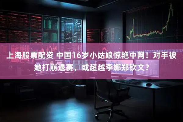 上海股票配资 中国16岁小姑娘惊艳中网！对手被她打崩退赛，或超越李娜郑钦文？